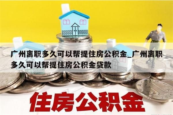 广州离职多久可以帮提住房公积金_广州离职多久可以帮提住房公积金贷款