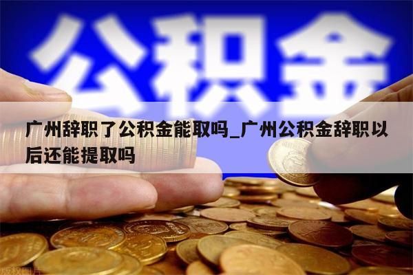 广州辞职了公积金能取吗_广州公积金辞职以后还能提取吗