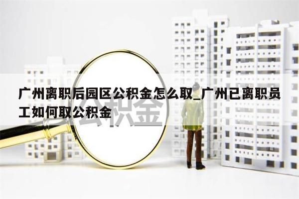 广州离职后园区公积金怎么取_广州已离职员工如何取公积金