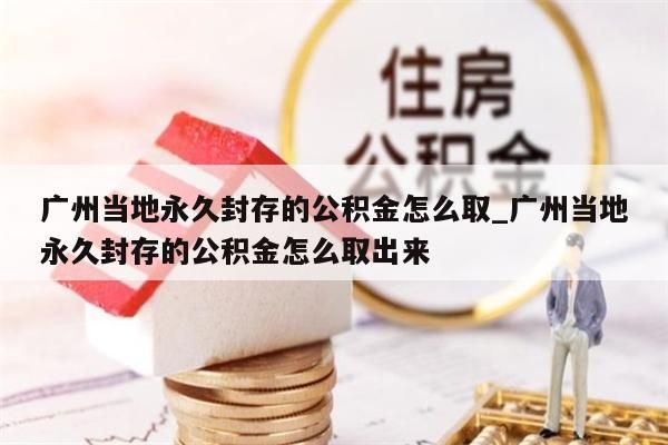 广州当地永久封存的公积金怎么取_广州当地永久封存的公积金怎么取出来