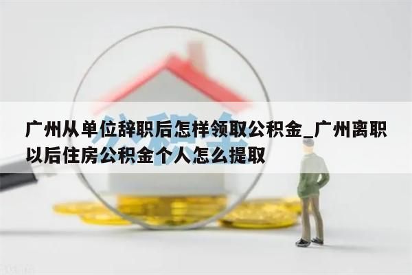 广州从单位辞职后怎样领取公积金_广州离职以后住房公积金个人怎么提取