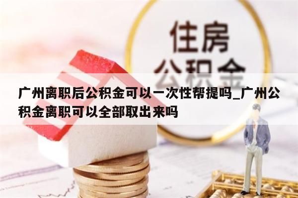 广州离职后公积金可以一次性帮提吗_广州公积金离职可以全部取出来吗