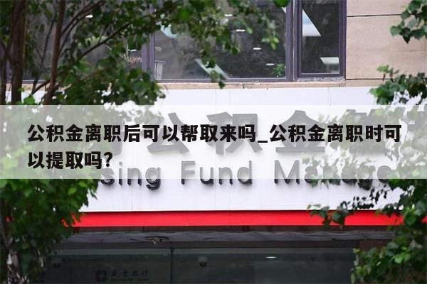 公积金离职后可以帮取来吗_公积金离职时可以提取吗?