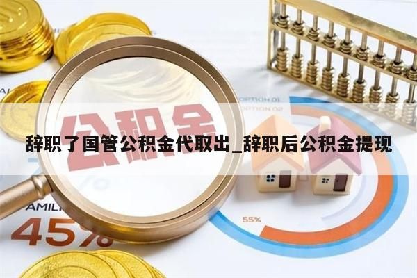 辞职了国管公积金代取出_辞职后公积金提现