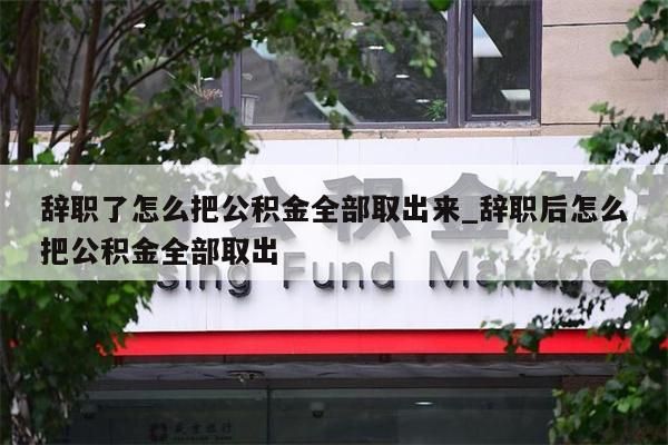 辞职了怎么把公积金全部取出来_辞职后怎么把公积金全部取出