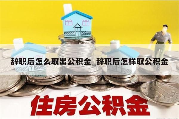 辞职后怎么取出公积金_辞职后怎样取公积金