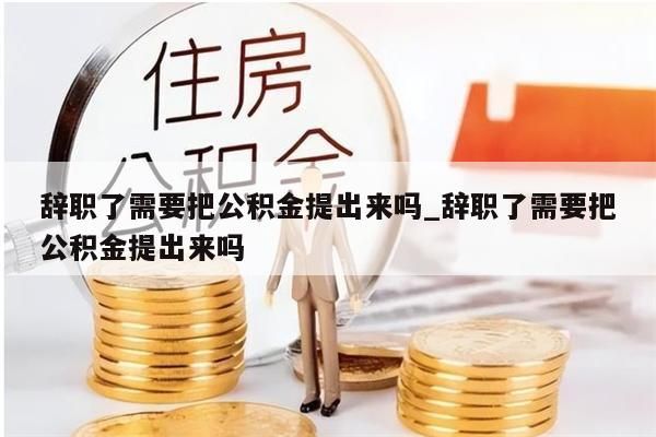 辞职了需要把公积金提出来吗_辞职了需要把公积金提出来吗