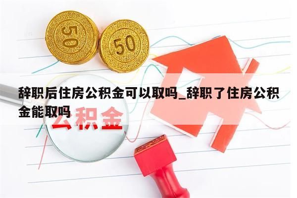 辞职后住房公积金可以取吗_辞职了住房公积金能取吗