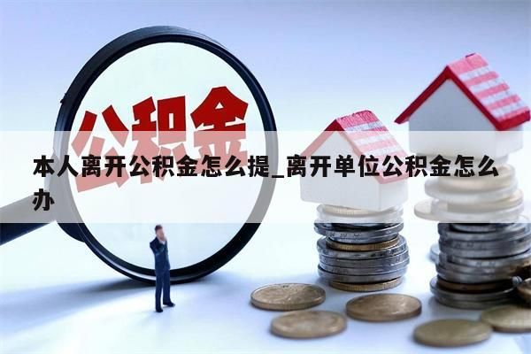 本人离开公积金怎么提_离开单位公积金怎么办