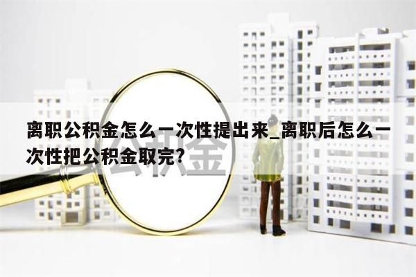 离职公积金怎么一次性提出来_离职后怎么一次性把公积金取完?