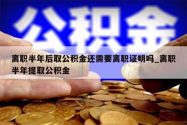 离职半年后取公积金还需要离职证明吗_离职半年提取公积金