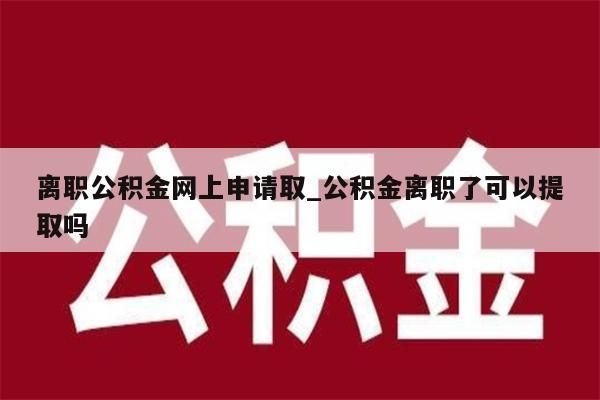 离职公积金网上申请取_公积金离职了可以提取吗