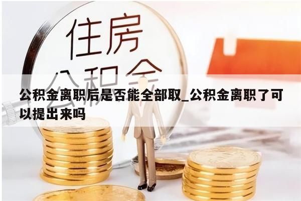 公积金离职后是否能全部取_公积金离职了可以提出来吗