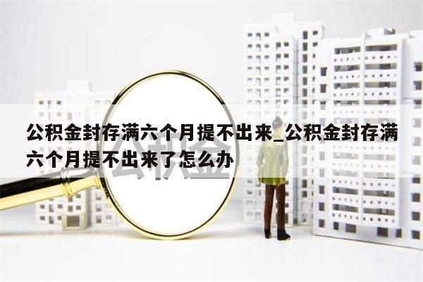 公积金封存满六个月提不出来_公积金封存满六个月提不出来了怎么办