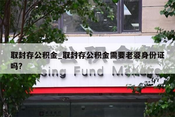 取封存公积金_取封存公积金需要老婆身份证吗?