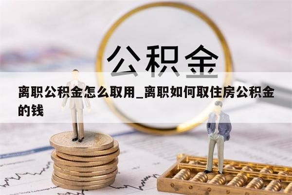 离职公积金怎么取用_离职如何取住房公积金的钱