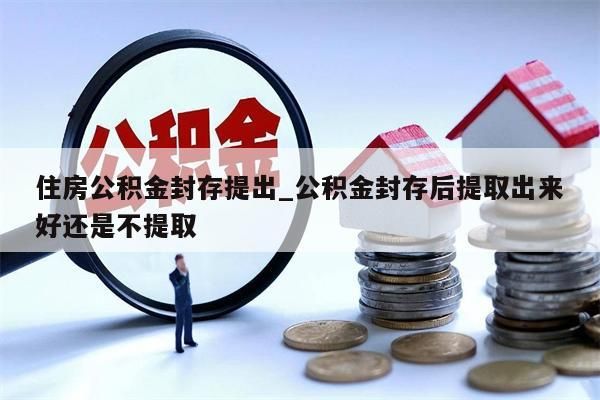 住房公积金封存提出_公积金封存后提取出来好还是不提取