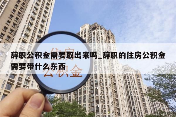 辞职公积金需要取出来吗_辞职的住房公积金需要带什么东西