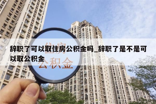 辞职了可以取住房公积金吗_辞职了是不是可以取公积金