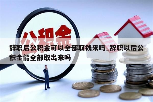 辞职后公积金可以全部取钱来吗_辞职以后公积金能全部取出来吗