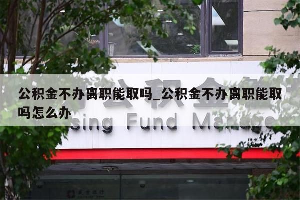 公积金不办离职能取吗_公积金不办离职能取吗怎么办