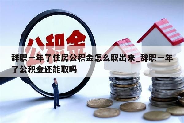 辞职一年了住房公积金怎么取出来_辞职一年了公积金还能取吗