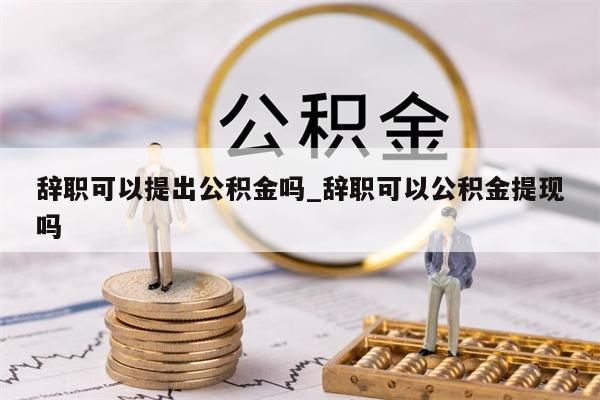 辞职可以提出公积金吗_辞职可以公积金提现吗