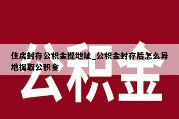 住房封存公积金提地址_公积金封存后怎么异地提取公积金