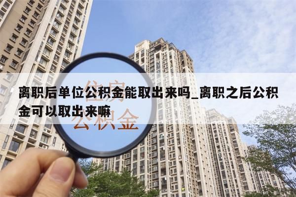 离职后单位公积金能取出来吗_离职之后公积金可以取出来嘛