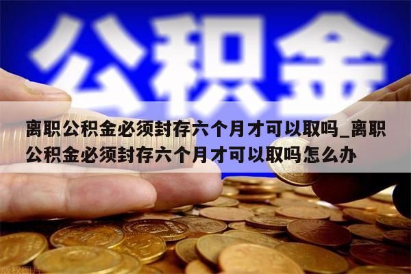 离职公积金必须封存六个月才可以取吗_离职公积金必须封存六个月才可以取吗怎么办