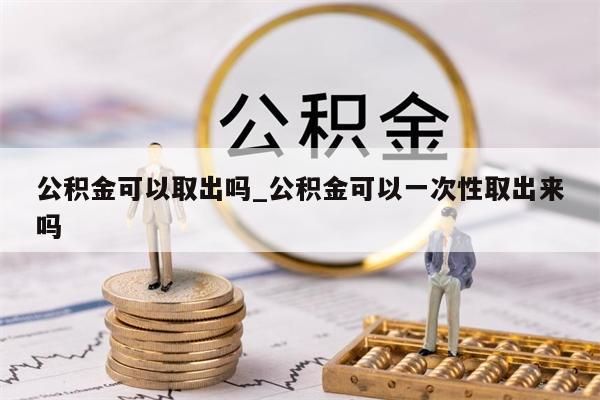 公积金可以取出吗_公积金可以一次性取出来吗