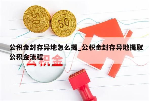 公积金封存异地怎么提_公积金封存异地提取公积金流程