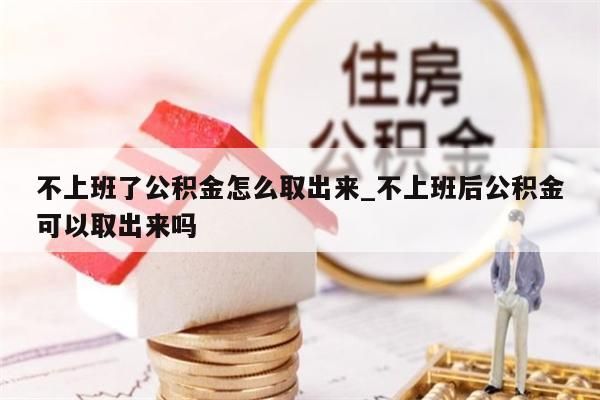 不上班了公积金怎么取出来_不上班后公积金可以取出来吗