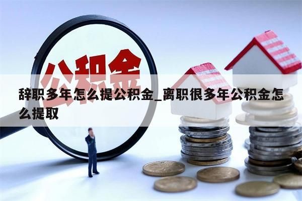 辞职多年怎么提公积金_离职很多年公积金怎么提取