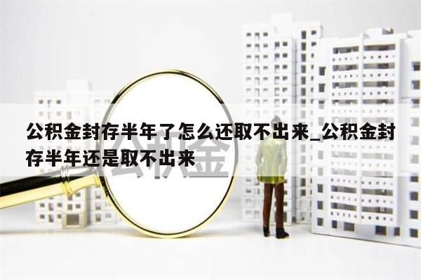 公积金封存半年了怎么还取不出来_公积金封存半年还是取不出来