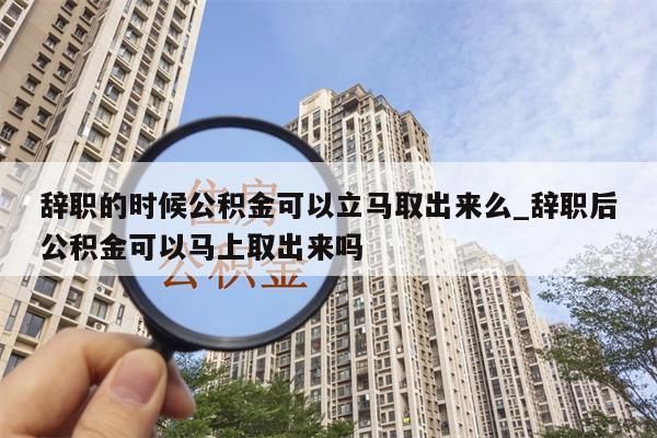 辞职的时候公积金可以立马取出来么_辞职后公积金可以马上取出来吗