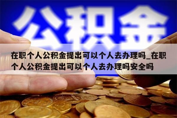 在职个人公积金提出可以个人去办理吗_在职个人公积金提出可以个人去办理吗安全吗