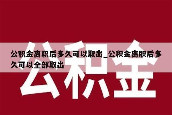 公积金离职后多久可以取出_公积金离职后多久可以全部取出