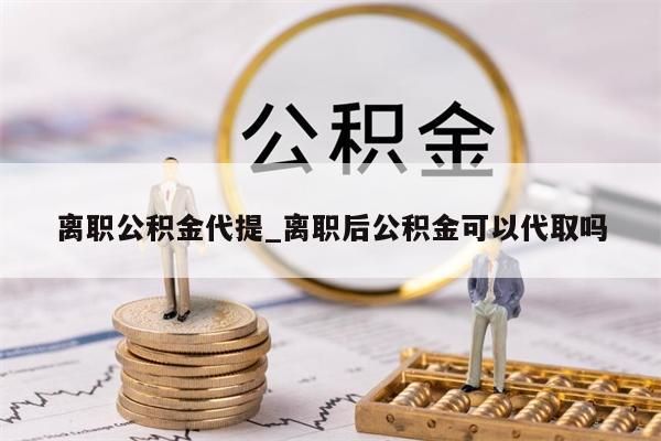 离职公积金代提_离职后公积金可以代取吗