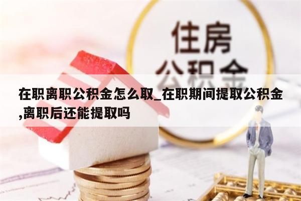 在职离职公积金怎么取_在职期间提取公积金,离职后还能提取吗