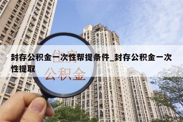 封存公积金一次性帮提条件_封存公积金一次性提取