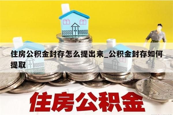 住房公积金封存怎么提出来_公积金封存如何提取