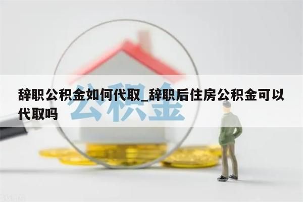 辞职公积金如何代取_辞职后住房公积金可以代取吗