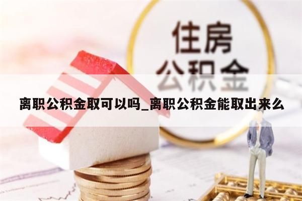 离职公积金取可以吗_离职公积金能取出来么