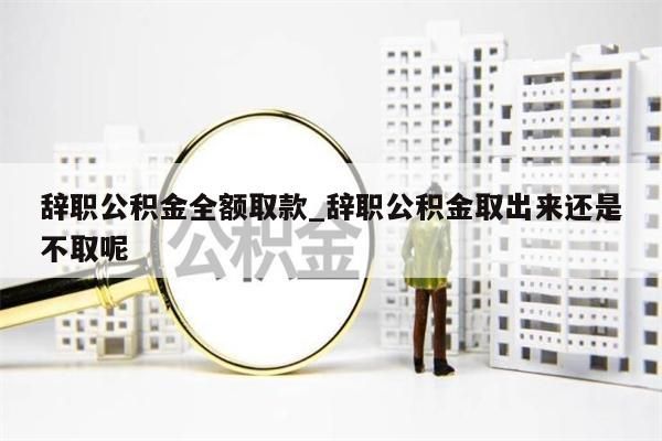 辞职公积金全额取款_辞职公积金取出来还是不取呢