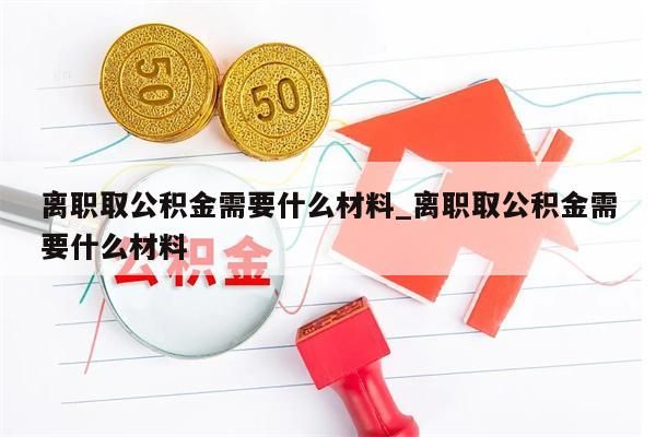 离职取公积金需要什么材料_离职取公积金需要什么材料