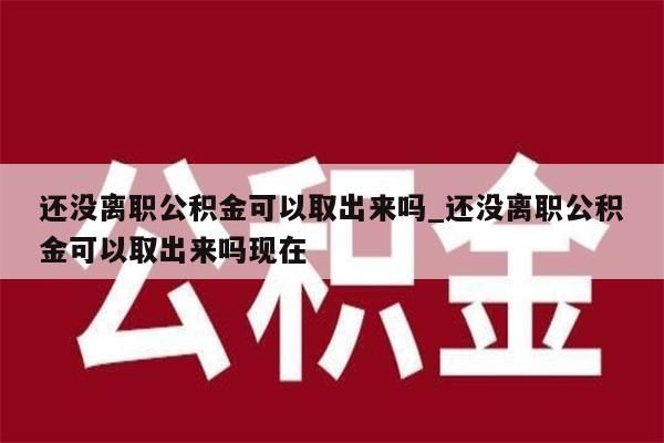 还没离职公积金可以取出来吗_还没离职公积金可以取出来吗现在