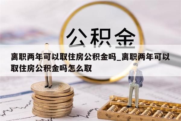 离职两年可以取住房公积金吗_离职两年可以取住房公积金吗怎么取