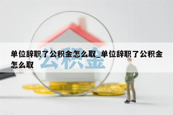 单位辞职了公积金怎么取_单位辞职了公积金怎么取