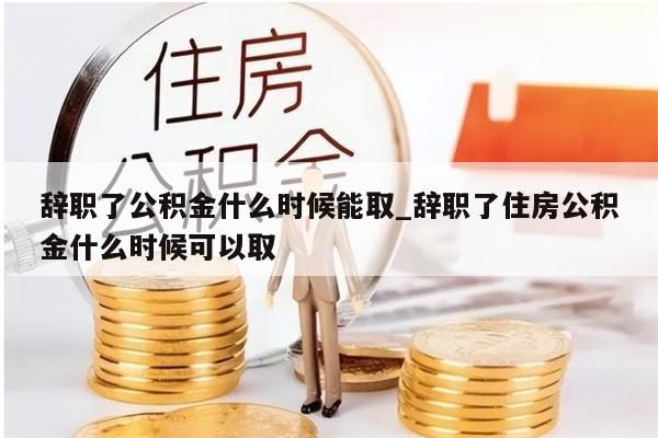 辞职了公积金什么时候能取_辞职了住房公积金什么时候可以取